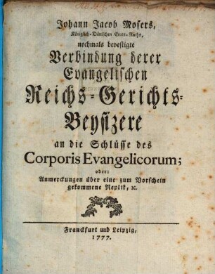 Johann Jacob Mosers, Königlich-Dänischen Etats-Raths, nochmals bevestigte Verbindung derer Evangelischen Reichs-Gerichts-Beysizere an die Schlüsse des Corporis Evangelicorum; oder: Anmerckungen über eine zum Vorschein gekommene Replik, [et]c.