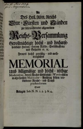 An Des Heil. Röm. Reichs Chur- Fürsten und Ständen zur führwährender allgemeinen Reichs-Versammlung Gevollmächtigte höchst- und hochansehntliche Herren, Herren Räthe, Bottschafften, und Gesandte [et]c. [et]c. Ferners höchst gemüßig- und nothtringliches Memorial Umb billigmäßige und höchst-nöthige Moderation, deren Reichs-Abtheylich-Werdenschen in alzu hochen Matricular-Anschlag stehen verbliebener Reichs- und Crays præstandorum : Samt Anlagen Sub N.N. 1. 2. 3. & 4.