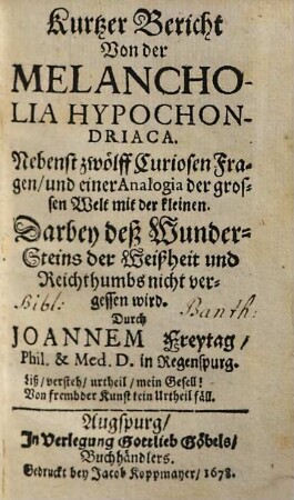 Kurtzer Bericht Von der Melancholia Hypochondriaca : Nebenst zwölff Curiosen Fragen, und einer Analogia der grossen Welt mit der kleinen ; Darbey deß Wunder-Steins der Weißheit und Reichthumbs nicht vergessen wird