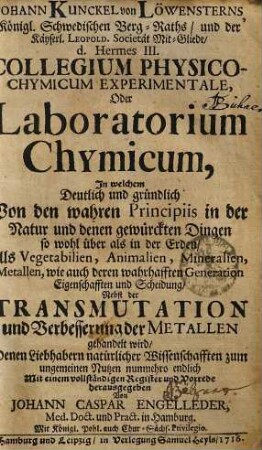 Johann Kunckel von Löwensterns, Königl. Schwedischen Berg-Raths, und der Käyserl. Leopold. Societät Mit-Gliede, d. Hermes III. Collegium Physico-Chymicum Experimentale, Oder Laboratorium Chymicum : In welchem Deutlich und gründlich Von den wahren Principiis in der Natur und denen gewürckten Dingen so wohl über als in der Erden, Als Vegetabilien, Animalien, Mineralien, Metallen, wie auch deren wahrhafften Generation Eigenschafften und Scheidung, Nebst der Transmutation und Verbesserung der Metallen gehandelt wird