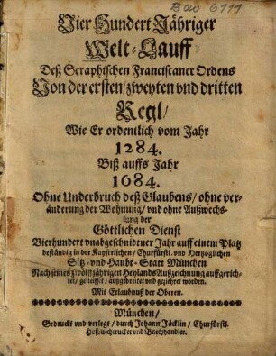 Vier Hundert Jähriger Welt-Lauff Deß Seraphischen Franciscaner Ordens Von der ersten, zweyten vnd dritten Regl, Wie Er ordentlich vom Jahr 1284. Biß auffs Jahr 1684. ... auff einem Platz beständig in der Kayserlichen, Churfüfrstl. vnd Hertzoglichen Sitz- vnd Haubt-Statt München ... auffgerichtet, gesteiffet, außgebreitet vnd geziehret worden