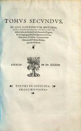 Christophorvs Froschovervs Pio Lectori S.D. En Damus Tibi Christianissime Lector, Commentaria Bibliorvm Et Illa Brevia Qvidem Ac Catholica, eruditissimi simul & pijssimi uiri Chvonradi Pellicani Rubeaquensis, qui & Vulgatam commentarijs inseruit aeditionem, sed ad Hebraicam lectionem accurate emendatam : Habes aut[em] in hoc opere quicquid syncerae theologiae est. ..., 2. In Quo Continetur Historia Sacra, Prophetae Inquam Priores, Libri Videlicet Iosue, Iudicum, Ruth, Samuelis, Regum, & ex Hagiographis, Paralipomenon, Ezr[a]e, Nehemiae, & Hester