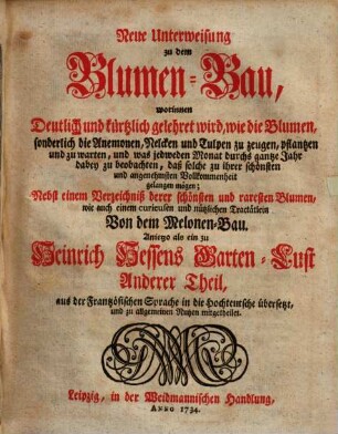 Neue Unterweisung zu dem Blumen-Bau : worinnen Deutlich und kürtzlich gelehret wird, wie die Blumen, sonderlich die Anemonen, Nelcken und Tulpen zu zeugen, pflantzen und zu warten, und was jedweden Monat durchs gantze Jahr dabey zu beobachten, daß solche zu ihrer schönsten und angenehmsten Vollkommenheit gelangen mögen ; nebst einem Verzeichnis derer schönsten und raresten Blumen wie auch einem ... Tractätlein von dem Melonen-Bau ; anietzo als ein zu Heinrich Hessens Garten-Lust anderer Theil, aus der frantzösischen Sprache in die Hochteutsche übersetzt, und zu allgemeinen Nutzen mitgetheilet