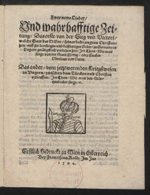 Zwey newe Lieder/|| Vnd wahrhafftige Zei=||tung: Das erste von der Sieg vnd Victori/|| welche Gott der Herr/ seiner bedrangten Christen=||heit ... zu Gomorra in || Vngern gnædigklich verliehen hat: Jm Thon/ Wie man || singt von der Statt Olmitz ... || Das ander/ vom jetzt werenden Kriegßwesen || in Vngern/ zwischen dem Tuercken vnd Christen || verlauffen: Jm Thon/ Wie man den Stœr=||tzenbecher singt/ [et]c.||