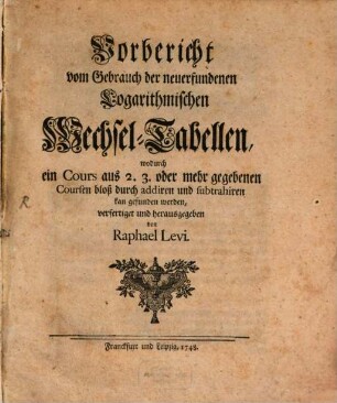 Vorbericht vom Gebrauch der neuerfundenen Logarithmischen Wechsel-Tabellen, wodurch ein Cours aus 2. 3. oder mehr gegebenen Coursen bloß durch addiren und subtrahiren kan gefunden werden