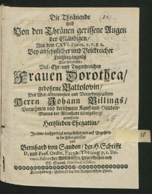 Die Thränende und Von den Thränen gerissene Augen der Gläubigen/ Aus dem CXVI. Psalm. v. 7. 8. 9. : Bey ... Leichbegängnüß Der ... Frauen Dorothea/ gebohrne Battolovin/ Des ... Herrn Johann Billings ... Kauff- und Handels-Manns der Altenstadt Königsberg ... Ehegattin/ In einer Leichpredigt vorgestellet/ und ... in die Feder gefasset