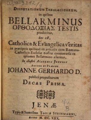 Disputationum Theologicarum, in quibus Bellarminus Orthodoxias Testis producitur, hoc est, Catholica & Evangelica veritas in praecipuis quibusdam articulis cum Romano-Catholicis Ecclesiae nostrae controversis ex ipsomet Bellarmino asseritur, In illustri Academia Ienensi Autore Et Praeside Johanne Gerhardo D. publice propositarum Decas Prima