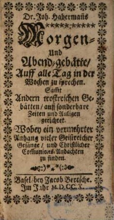 Dr. Joh. Haberman[n]s Morgen- und Abend-gebätte, Auff alle Tag in der Wochen zu sprechen : Sam[m]t Andern trostreichen Gebätten, auff sonderbare Zeiten und Anligen gerichtet. Wobey ein vermehrter Anhang vieler Geistreicher Gesänge, und Christlicher Com[m]unions-Andachten zu finden
