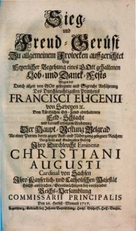Sieg- und Freud-Gerüst Zu allgemeinem Frolocken auffgerichtet Bey Feyerlicher Begehung eines Gott gehaltenen Lob- und Danck-Fests Wegen der Durch ... Anführung Des Durchleuchtigisten Printzens Francisci Eugenii von Savoyen ... erfolgten Eroberung Der Haupt-Vestung Belgrad ... : Vorgestellt auff Gnädigisten Befelch Ihro Durchleucht Eminenz Christiani Augusti Cardinal von Sachsen, Ihro Kayserlich- und Catholischen Majestät ... Commissarii Principalis ; Den 26. Herbst-Monath 1717