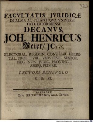 Facvltatis Jvridicae In Alma Ac Perantiqva Vniversitate Erfordiensi Decanvs, Joh. Henricus Meier, JCtvs, Electoral. Regimin. Consiliar. Decretal. Prof. Pvbl. Vniversit. Senior, Nec Non Jvdic. Provinc. Assess. Primar. Lectori Benevolo S. & O. : [Publ. Erfurti sub Sigil. Facult. Juridicae, Dom. XIX. Trinit. 7. Octobr. Anno MDCCXXV.]