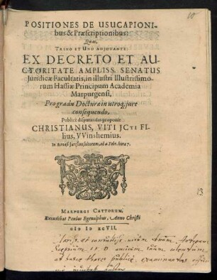 POSITIONES DE USUCAPIONI-||bus & Praescriptionibus:|| Quas,|| TRINO ET UNO ADJUVANTE:|| EX DECRETO ET AU-||CTORITATE AMPLISS. SENATUS || Juridicae Facultatis, in illustri Illustrissimo-||rum Hassiae Principum Academia || Marpurgensi,|| Pro gradu Docturae in utro# jure || consequendo,|| Publicè disputandas proponit || CHRISTIANUS, VITI JCTI FI-||lius, VVinshemius.|| In Acroasi Jurisconsultorum, ad 4. Febr. hora 7.||