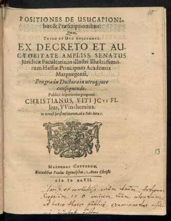 POSITIONES DE USUCAPIONI-||bus & Praescriptionibus:|| Quas,|| TRINO ET UNO ADJUVANTE:|| EX DECRETO ET AU-||CTORITATE AMPLISS. SENATUS || Juridicae Facultatis, in illustri Illustrissimo-||rum Hassiae Principum Academia || Marpurgensi,|| Pro gradu Docturae in utro# jure || consequendo,|| Publicè disputandas proponit || CHRISTIANUS, VITI JCTI FI-||lius, VVinshemius.|| In Acroasi Jurisconsultorum, ad 4. Febr. hora 7.||