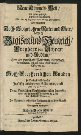Die Neue Himmels-Welt : Welche im Leben gesucht/ im Sterben gefunden (War der 14 Tag Septembris des 1693. Heil-Jahres/) Der ... Sigismund Heinrich/ Freyherr von Bibran und Modlau/ Herr der Herrschafft Wallenburg/ Adelsbach/ Kittlitztreben/ Alt- und neuen Oels/ Reisicht/ Ossig ...