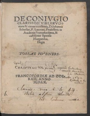 DE CONIVGIO || CLARISSIMI VIRI, ERVDI=||tione & virtute excellentis, D. Iohannis || Schosseri, P. Laureati, Professoris in || Academia Francofordiana, & || castissimae Sponsae || Margaridos,|| Elegia || TOBIAE HVBNERI.||