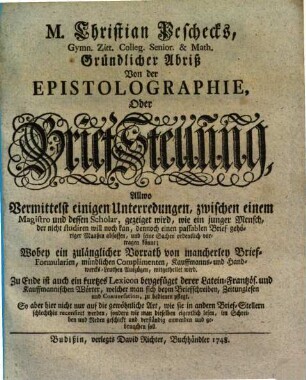 M. Christian Peschecks, Gymn. Zitt. Colleg. Senior. & Math. Gründlicher Abriß Von der Epistolographie, Oder Brief-Stellung : Allwo Vermittelst einigen Unterredungen, zwischen einem Magistro und dessen Scholar, gezeiget wird, wie ein junger Mensch, der nicht studiren will noch kan, dennoch einen passablen Brief gehörigen Maaßen abfassen ... könne ...