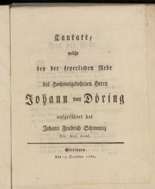 Cantate, welche bey der feyerlichen Rede des Hochwolgebohrnen Herrn Johann von Döring aufgeführet hat Johann Friedrich Schweiniz Dir. Mus. Acad. : Göttingen den 13. October 1762.