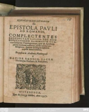 DISPVTATIONES OCTODECIM || Ex || EPISTOLA PAVLI || AD ROMANOS,|| COMPLECTENTES || SUCCINCTAM ANALYSIN, NEC NON || EXPLICATIONEM PLVRIMARVM CON-||troversiarum Theologicarum, quae ab Apostolo || partim luculenter tractantur ... || Propositae in Academia Vitebergensi || à || DAVIDE RUNGIO, SACRAE || Theologiae Doctore, & Professore.||