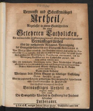 Vernunfft und Schrifftmäßiges Urtheil, Abgefasset in einem Sendschreiben An einen Gelehrten Catholicken : Als worinnen dessen jüngst herausgegeben- und allhier beygedrucktes sogenanntes Vernünfftiges Urtheil über die vorhabende Religions-Vereinigung der Evangelisch-Lutherisch- und Evangelisch-Reformirten [et]c. Von Wort zu Wort untersucht, des Verfassers bitterer Haß wider die Protestantische Union entdecket, diese aber in mehreres Licht gesetzet, der grosse Unterscheid zwischen der Vereinigung der Protestanten untereinander, und der Vereinigung Derselben mit den Catholicken gezeiget, und dann endlich erwiesen wird, Wie jetzt vorhabende Vereinigung weder Jhro ... Majestät ... nachtheilig, noch auch denen göttlichen und natürlichen Rechten ... zuwider lauffend seye [et]c. ; Samt einem Anhang, Worinnen dem Herrn Gegner ... Sieben Zweiffels-Fragen über die ... Vereinigung der Appellanten und Constitutionisten in Franckreich statt schuldiger recompense vor Sein Vernünfftiges Urtheil [et]c. vorgeleget werden