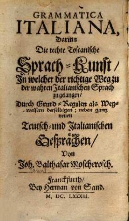 Grammatica Italiana : Darinn Die rechte Toscanische Sprach-Kunst, In welcher der richtige Weg zu der wahren Italianischen Sprach zu gelangen, Durch Grund-Regulen als Wegweisern derselbigen; neben gantz neuen Teutsch- und Italianischen Gesprächen = Grammatica Italiana ouéro Introduzzione alla Lingua Toscana : Nella quale si tratta dal Fondamento di essa, Con Osservazioni Intorno al parlare, e scriuer secondo le Regole de la medesima, e Nuovi Dialoghi Italiano-Tedeschi