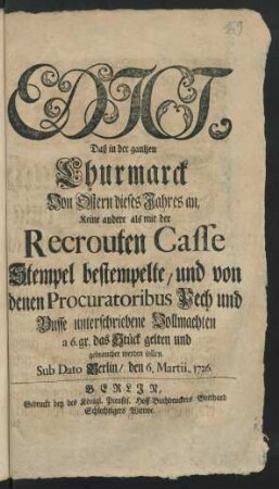 Edict, Daß in der gantzen Churmarck Von Ostern dieses Jahres an, Keine andere als mit der Recrouten Casse Stempel bestempelte, und von denen Procuratoribus Pech und Busse unterschriebene Vollmachten a 6.gr das Stück gelten und gebrauchet werden sollen : Sub Dato Berlin, den 6. Martii.. 1726