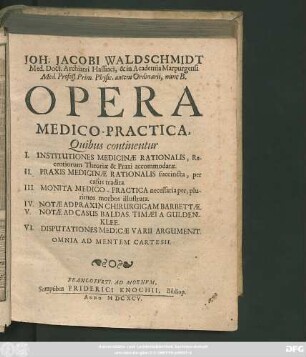 Joh. Jacobi Waldschmidt Med. Doct. Archiatri Hassiaci ... Opera Medico-Practica : Quibus continentur I. Institutiones Medicinae Rationalis ... II. Praxis Medicinae Rationalis ... III. Monita Medico-Practica ... IV. Notae Ad Praxin Chirurgicam Barbettae. V. Notae Ad Casus Baldas. Timaei A Guldenklee. VI. Disputationes Medicae Varii Argumenit. ; Omnia Ad Mentem Cartesii