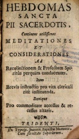 Hebdomas Sancta Pii Sacerdotis : Continens utilissimas Meditationes Et Considerationes Ad Recollectionem & Profectum Spritûs perquàm conducentes. Item Brevis instructio pro vita clericali ritè instituenda. Denique Pro commoditate accessus & recessus altaris
