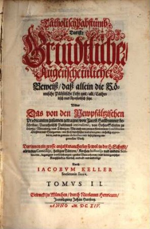 Catholisch Pabstumb, Das ist: Grundtlicher, Augenscheinlicher Beweiß, daß allein die Römische Päpstische Lehr gut, alt, Catholisch und Apostolisch seye : Wider Das von den Newpfältzischen Praedicanten zusamen getragne: von Jacob Hailbrunner beschribne, Uncatholisch Pabstumb intitulirte; von Hohen-Schulen zu Leipzig, Wittenberg, un[d] Tübingen ... mit fleiß durchlesne ... Buch; Darinnen ein grosse anzahl mancherley so wol in der H. Schrifft, als in den Concilijs ... begangener verfälschungen, grober Unwarheiten, und betriegerischer Kunststücklen klärlich entdeckt und widerlegt, 2