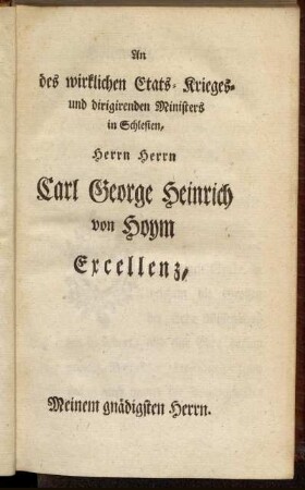 An des wirklichen Etats- Krieges- und dirigirenden Ministers in Schlesien, Herrn Herrn Carl George Heinrich von Hoym Excellenz, Meinem gnädigsten Herrn.