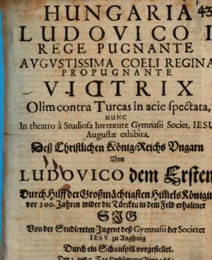 Hungaria Ludovico I. rege pugnante, augustissima coeli regina propugnante Victrix olim contra Turcas in acie spectata : nunc in theatro a studiosa iuventute Gymnasii Societ. Jesu Augustae exhibita ; [Perioche, Augsburg 1664] = Deß christlichen König-Reichs Ungarn von Ludovico dem Ersten durch Hilff der Großmächtigsten Him[m]elskönigin vor 300 Jahren wider die Türcken in dem Feld erhaltner Sig