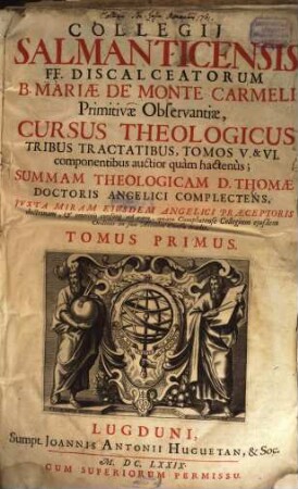 Collegii Salmanticensis FF. Discalceatorum B. Mariae de Monte Carmelo primitivae observantiae cursus theologicus : tribus tractatib. tomos V. et VI. componentibus auctior quam hactenus ; Summam theologicam D. Thomae doctoris angelici complectens, iuxta miram eiusdem angelici praeceptoris doctrinam, et omnino consonè ad eam quam Complutense collegium eiusdem ordinis in suo artium cursu tradit, 1. De Deo uno, ejusque attributis