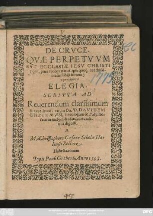 DE CRVCE,|| QVAE PERPETVVM || EST ECCLESIAE IESV CHRISTI || ... ELEGIA,|| SCRIPTA AD || ... D. DAVIDEM || CHYTRAEVM, Theologum & Polyisto=||rem in inclyta Rosarum Acade-||mia digniss.|| A || M. Christophoro Caesare Scholae Ha-||lensis Rectore.||