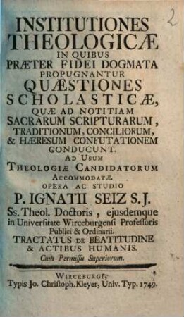 Institutiones Theologicae In Quibus Praeter Fidei Dogmata Propugnantur Quaestiones Scholasticae ... : Ad Usum Theologiae Candidatorum Accommodatae Opera Ac Studio P. Ignatii Seiz S.J. .... Tractatus De Beatitudine & Actibus Humanis
