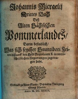 Johannis Micraelii Altes Pommerland. 3,[1], Drittes Buch deß Alten Sächsischen Pommerlandes, darin befindlich, was sich seyther Suantibori Zeiten biß auff den Held Bogislaum X. in unterscheidlichen Regierungen zugetragen habe