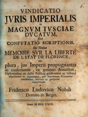 Vindicatio Jvris Imperialis in Magnvm Tvsciae Dvcatvm, sive Confvtatio Scriptionis Cui Titulus Memoire Svr La Liberté De L'Etat De Florence : ubi plura, jus Imperii propugnantia ac confirmantia, ex genuinis Annalibus, Diplomatibus et Actis Publicis proferuntur ac insimul objectiones et argumenta, pro Suprematu Florentino concinnata, breviter ac perspicue removentur a Friderico Ludovico Nobili Domino de Berger