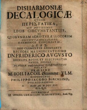 Disharmoniæ Decalogicæ Qvoad Peristatika, Sev Potissimas Legis Circvmstantias : Ex Qvorvndam Scriptvræ S. Locorvm Institvta Collatione, Harmonice Conciliatae, Dyas, Deo Clementer Adiuvante Rectore Magnificentissimo Dn. Friderico Avgvsto Principe Regio, Et Electoratus Saxon. Herede ...
