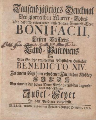 Tausendjähriges Denckmal Des glorreichen Marter-Todes Und dadurch erworbener unsterblichen Himmels-Cron Bonifacii, Ersten Stiffters und Land-Patronens der Von Sr. jetzt regierenden päbstlichen Heiligkeit Benedicto XIV. Zu einem Bißthum erhobenen Fürstlichen Abbtey Fulda : Bey einer in der hohen Dom-Kirche hierselbsten angeordneten Acht-Tägigen Jubel-Feyer In acht Predigten vorgestellt