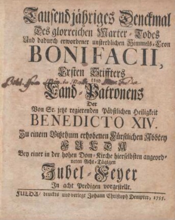 Tausendjähriges Denckmal Des glorreichen Marter-Todes Und dadurch erworbener unsterblichen Himmels-Cron Bonifacii, Ersten Stiffters und Land-Patronens der Von Sr. jetzt regierenden päbstlichen Heiligkeit Benedicto XIV. Zu einem Bißthum erhobenen Fürstlichen Abbtey Fulda : Bey einer in der hohen Dom-Kirche hierselbsten angeordneten Acht-Tägigen Jubel-Feyer In acht Predigten vorgestellt