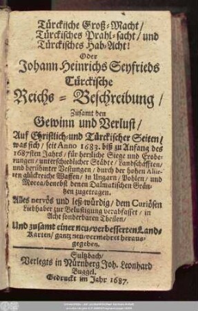 Türckische Groß-Macht/ Türckisches Prahl-sacht/ und Türckisches Hab-Acht! Oder Johann Heinrichs Seyfrieds Türckische Reichs-Beschreibung : Zusamt den Gewinn und Verlust/ Auf Christlich- und Türckischer Seiten/ was sich/ seit Anno 1683. biß zu Anfang des 1687sten Jahrs/ für herrliche Siege und Eroberungen/ unterschiedlicher Städte/ Landschafften ... in Ungarn/ Pohlen/ und Morea/ benebst denen Dalmatischen Gräntzen zugetragen ; ... in Acht sonderbaren Theilen/ Und zusamt einer neu-verbesserten Land-Karten/ gantz neu-vermehret herausgegeben