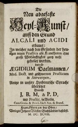Die Neu abgefaste Heyl-Kunst/ auff den Grund Alcali und Acidi erbauet : In welcher nach den Gründen der heutigen neuen Practica alle Kranckheiten ohne grosse Weitläufftigkeit gantz wohl geheilet werden