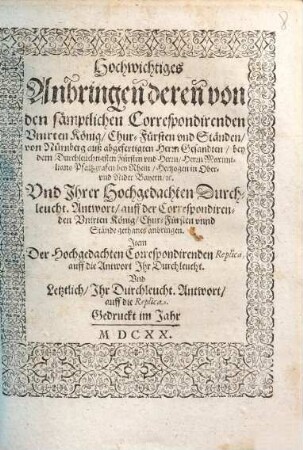 Hochwichtiges Anbringen deren von den sämptlichen Correspondirenden Unirten König, Chur-Fürsten und Ständen, von Nürnberg auß abgefertigten Herrn Gesandten, bey dem Durchleuchtigsten Fürsten und Herrn, Herrn Maximiliano Pfaltzgrafen bey Rhein, Hertzogen in Ober- und Nider Bayern, etc. Und Ihrer Hochgedachten Durchleucht. Antwort, auff der Correspondirenden Unirten König, Chur-Fürsten unnd Stände gethanes anbringen : Item Der Hochgedachten Correspondirenden Replica, auff die Antwort Ihr Durchleucht. Und Letztlich, Ihr Durchleucht. Antwort, auff die Replica