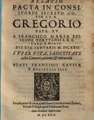 Relatio Facta In Consistorio Secreto Coram S. D. N. Gregorio Papa XV. A Francisco Maria Episcopo Portvensi S. R. E. Card. A Monte Die XIX. Ianvarii. M.DC.XXII. Svper Vita, Sanctitate, actis Canonizationis, & miraculis Beati Francisci Xavier E Societate Iesv