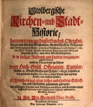 Stolbergische Kirchen- und Stadt-Historie : darinnen von gnädigster Landes-Obrigkeit, Stadt und Kirchen, Stifftungen, Brüderschafften, Religions- und Reformations-Wesen, erlittenen Befehdungen und Kriegs-Pressuren, Pest, Brand, Wasser-Schaden, Theurung und allerhand Unglücks-Fällen, auch alten Merckwürdigkeiten, so in hiesiger Residentz und Landen vorgangen, gehandelt wird, auch ein Verzeichnis zu finden derer Hoch-Gräfl. Officianten, Cantzlar, Räthe, [et]c. Stadt-Raths und Schul-Collegii, besonders des gesam[m]ten Kirchen-Ministerii, in der Stadt und auf dem Lande, von Lutheri Zeiten