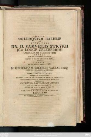 Colloqvivm Halense Ad IIlvstris Dn. D. Samvelis Strykii Jcti Longe Celeberrimi Consiliarii Regii Intimi Mensam Die III. Octobris Anno IIX. Secvli A Nato Christo XIIX.Motvm Jamqve Anno Dicti Secvli XX. A M. Georgio Michaelis Cassai, Hung. Ordinis Philosoph. Assessore Postqvam Ille Divina Favente Gratia Svperato Octogesimo Annvm Aetatis Octogesimvm Primvm Ingressvs Anniversario Georgii Onomasticvm Recoleret Simvlqve Patronos, Favtores Et Amicos Ad Festvm Celebrandvm Die XXIII. Aprilis Anno MDCCXX. Officiose Invitaret Oratione Ligata Lvci Pvblicae Expositvm