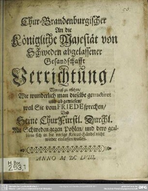 Chur-Brandenburgischer An die Königliche Majestät von Schweden abgelassener Gesandschafft Verrichtung, Woraus zu ersehen, Wie wunderlich man dieselbe getractiret und abgewiesen, weil Sie vom Friede sprechen, und Seine Churfürstl. Durchl. Mit Schweden gegen Pohlen, und dero gealliirte sich in die vorige Kriegeshändel nicht wieder einlassen wollen