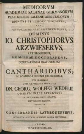 Medicorum Academiae Salanae Germanorum Prae Medicis Salernitanis Italorum Dignitas Et Hyperochē Ethochōtatē : Cum ... Dominus Jo. Christophorus Arzwieserus, Ratisbonensis, Medicinae Doctorandus, Dissertationem Inauguralem De Cantharidibus, In Academia Ienensi Celeberrima, Sub Praesidio Viri ... Dn. Georg. Wolffg. Wedelii, Omnium Inter Applausus D. XI. Calend. Iunii MDCCXVII. Ritu Solenni Haberet, Delineata A Conterraneis Ratisbonensibus, Optimarum Artium In Academia Salana Cultoribus
