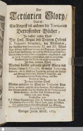 Der Tertiarien Glory. Das ist: Ein Begriff vil anderer die Tertiarien Betreffender Bücher : Indessen ersten Theil Die Heil. Regul des Dritten Ordens S. Francisci Seraphici, der Büssenden, die darüber von Innocentio XI. und XII. Römischen Päbsten bestättigte Statuta und Satzungen ... begriffen ; In dem andern Theil Werden herfür gebracht zwölff Glory des dritten Ordens S. Francisci, ein ewiger Tertiarien-Calender, alle H. Abläß der Tertiarien ... ; In dem dritten Theil Werden enthalten die Weiß der Tertiarien Tag-Zeiten zu betten, geistliche Ermahnungen, Betrachtungen, und Ubungen auf alle Tag der Wochen für die Tertiarien ...