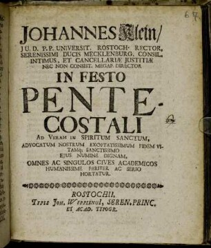 Johannes Klein, I.U.D. P.P. Universit. Rostoch. Rector ... In Festo Pentecostali Ad Veram In Spiritum Sanctum, Advocatum Nostrum Exoptatissimum Fidem Vitamq[ue] Sanctissimo Eius Numine Dignam, Omnes Ac Singulos Cives Academicos Humanissime Pariter Ac Serio Hortatur : [P.P. Sub Sigillo Rectoratus Anno 1704]