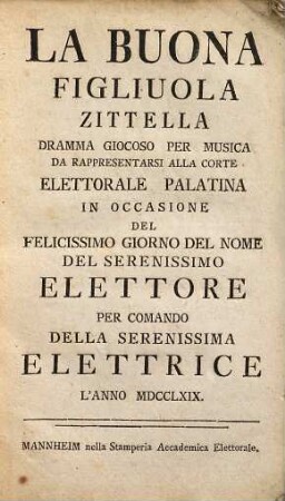La buona figliuola zittella : dramma giocoso per musica da rappresentarsi alla corte elettorale palatina in occasione del felicissimo giorno del nome del serenissimo elettore per comando della serenissima elettrice l'anno MDCCLXIX