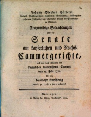 Johann Stephan Pütters königlich Großbritannischen churfürstlich Braunschweig-Lüneburgischen geheimen Justitzraths und ordentlichen Lehrers des Staatsrechts zu Göttingen Freymüthige Betrachtungen über die Senate am kayserlichen und Reichs-Cammergerichte, und was nach Anleitung des kayserlichen Comissions-Decretes vom 15. Febr. 1772. für eine dauerhafte Einrichtung damit zu treffen seyn möchte?