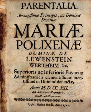 Parentalia. Serenissimæ Principis, ac Dominæ Dominæ Mariæ Polixenæ Dominæ De Lewenstein Wertheim, [et]c. Superioris ac Inferioris Bavariæ Administraticis clementissimæ pientissime in Domino defunctæ : Anno M.D.CC.XII. Ad Kalendas Novembris